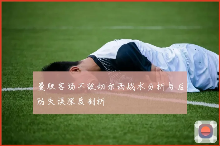 曼联客场不敌切尔西战术分析与后防失误深度剖析