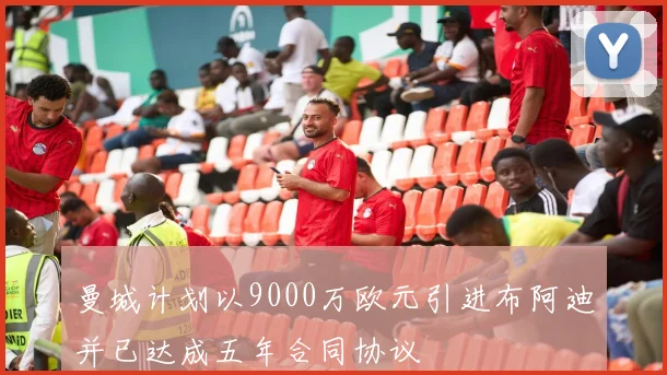 曼城计划以9000万欧元引进布阿迪并已达成五年合同协议