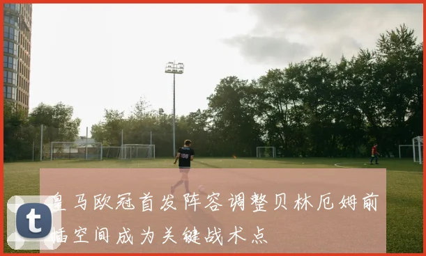 皇马欧冠首发阵容调整贝林厄姆前插空间成为关键战术点