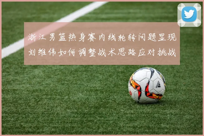 浙江男篮热身赛内线轮转问题显现刘维伟如何调整战术思路应对挑战