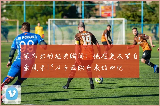塞布尔的经典瞬间：他在更衣室自豪展示15刀卡西欧手表的回忆